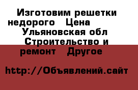 Изготовим решетки недорого › Цена ­ 1 000 - Ульяновская обл. Строительство и ремонт » Другое   